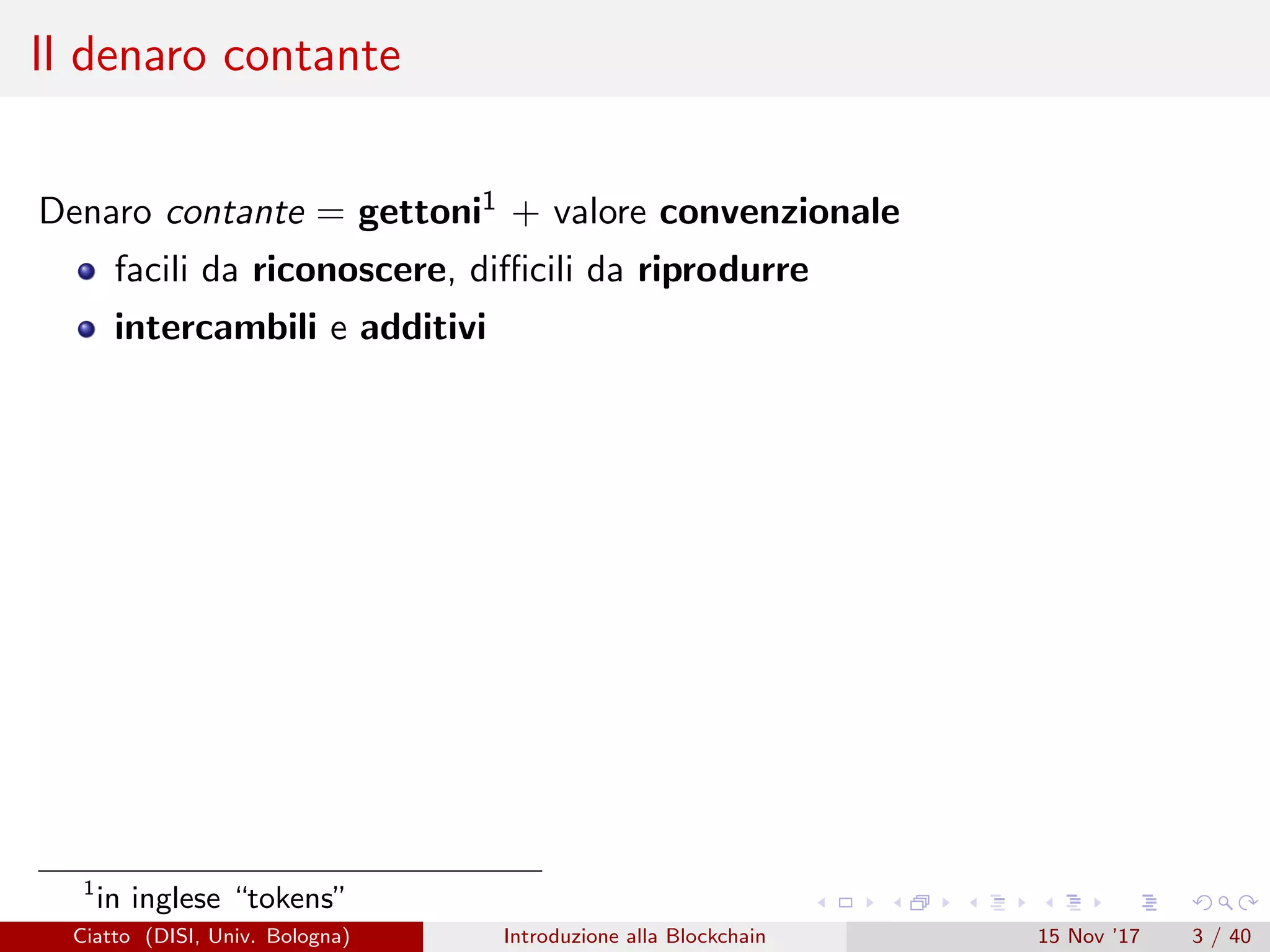 Il denaro contante
Denaro contante = gettoni1 + valore convenzionale
facili da riconoscere, diﬃcili da riprodurre
intercambili e additivi
1
in inglese “tokens”
Ciatto (DISI, Univ. Bologna) Introduzione alla Blockchain 15 Nov ’17 3 / 40
 