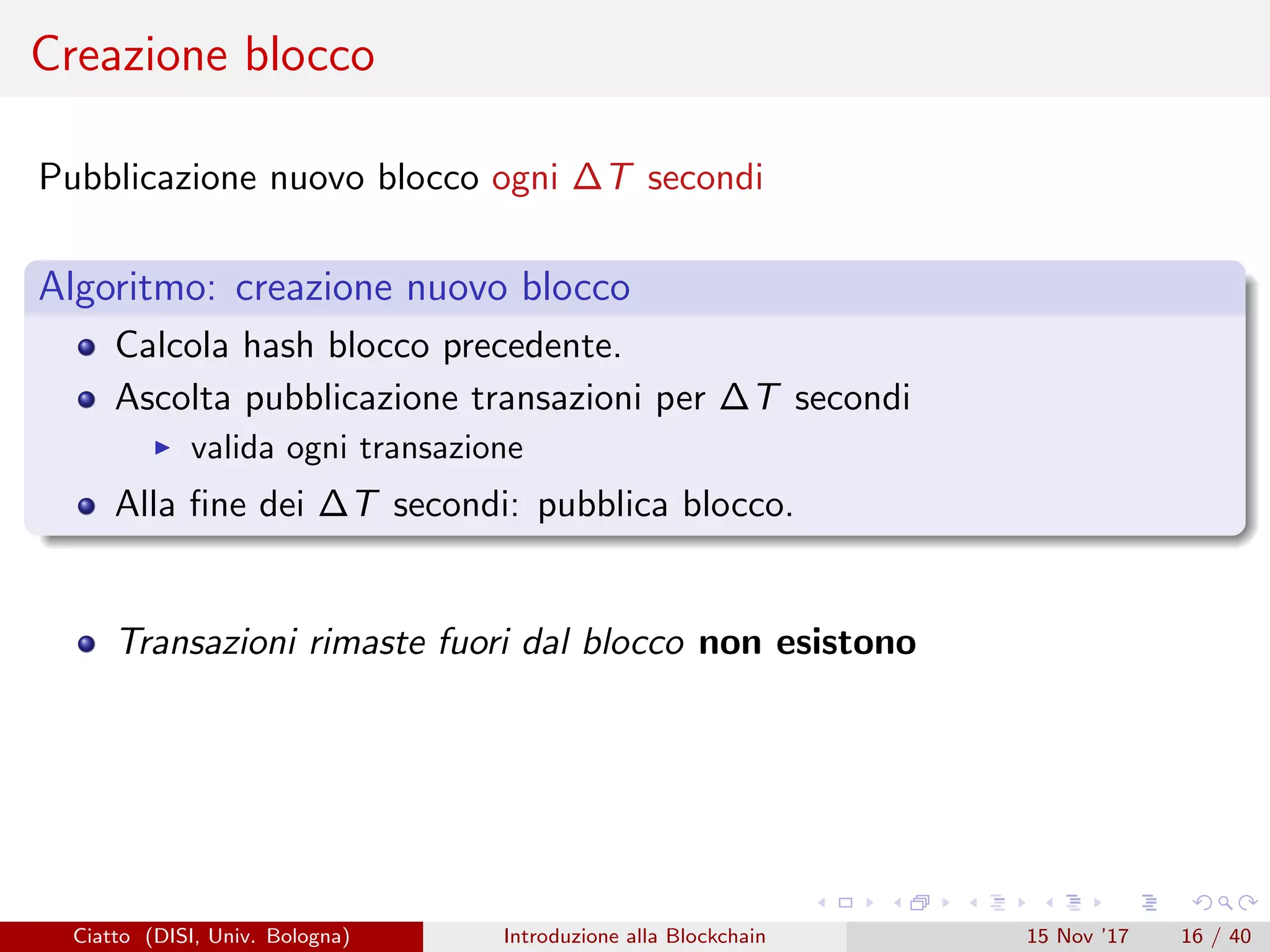 Creazione blocco
Pubblicazione nuovo blocco ogni ∆T secondi
Algoritmo: creazione nuovo blocco
Calcola hash blocco precedente.
Ascolta pubblicazione transazioni per ∆T secondi
valida ogni transazione
Alla ﬁne dei ∆T secondi: pubblica blocco.
Transazioni rimaste fuori dal blocco non esistono
Ciatto (DISI, Univ. Bologna) Introduzione alla Blockchain 15 Nov ’17 16 / 40
 