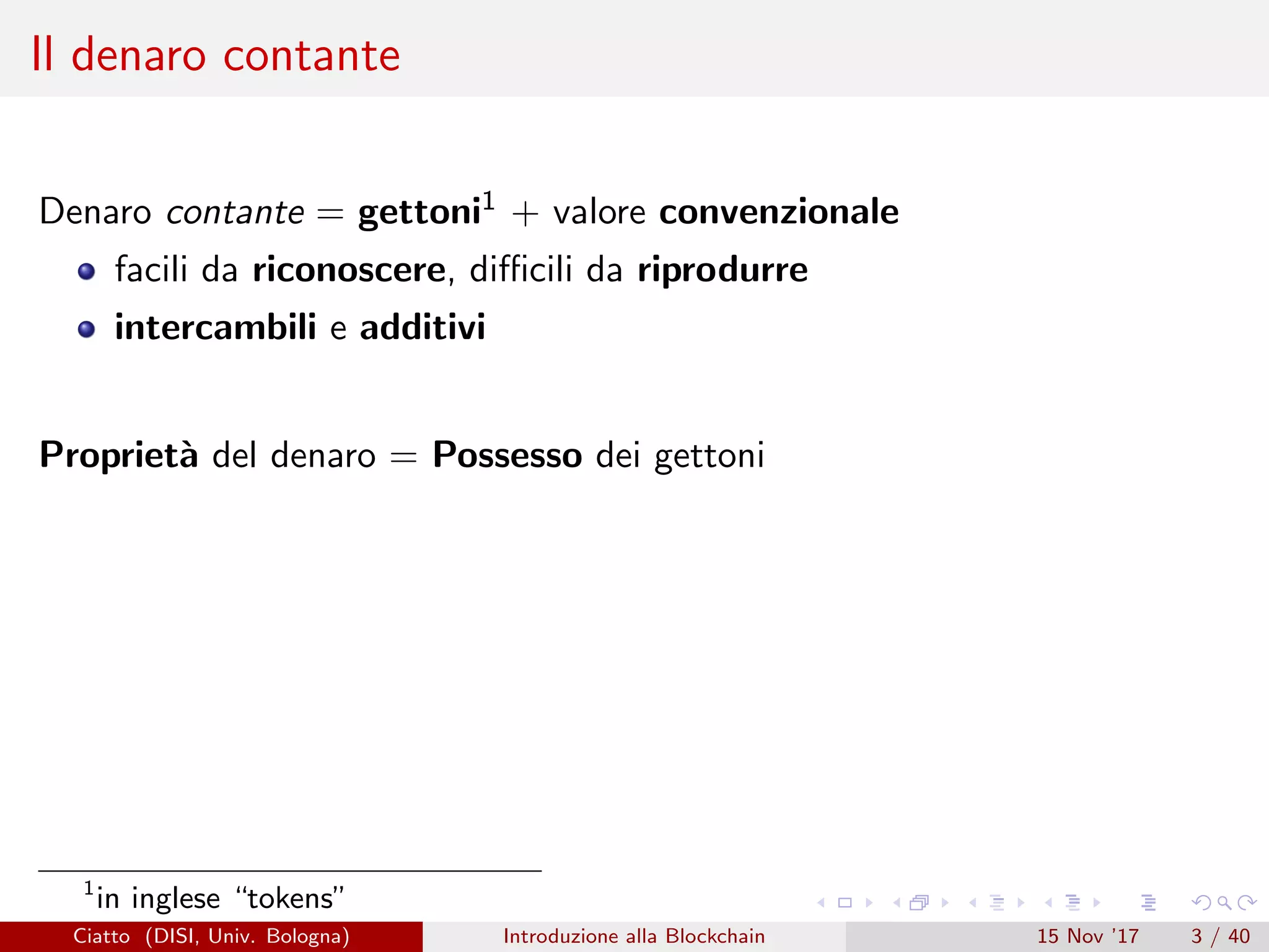 Il denaro contante
Denaro contante = gettoni1 + valore convenzionale
facili da riconoscere, diﬃcili da riprodurre
intercambili e additivi
Propriet`a del denaro = Possesso dei gettoni
1
in inglese “tokens”
Ciatto (DISI, Univ. Bologna) Introduzione alla Blockchain 15 Nov ’17 3 / 40
 