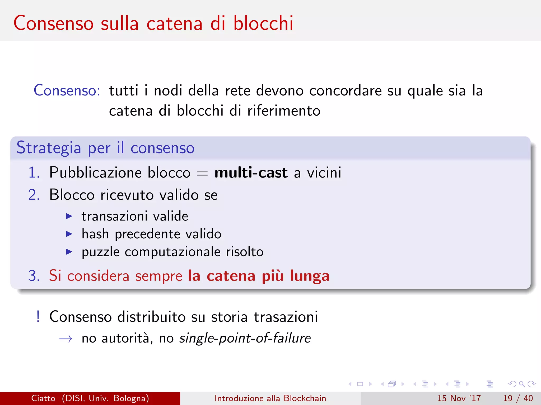 Consenso sulla catena di blocchi
Consenso: tutti i nodi della rete devono concordare su quale sia la
catena di blocchi di riferimento
Strategia per il consenso
1. Pubblicazione blocco = multi-cast a vicini
2. Blocco ricevuto valido se
transazioni valide
hash precedente valido
puzzle computazionale risolto
3. Si considera sempre la catena pi`u lunga
! Consenso distribuito su storia trasazioni
→ no autorit`a, no single-point-of-failure
Ciatto (DISI, Univ. Bologna) Introduzione alla Blockchain 15 Nov ’17 19 / 40
 
