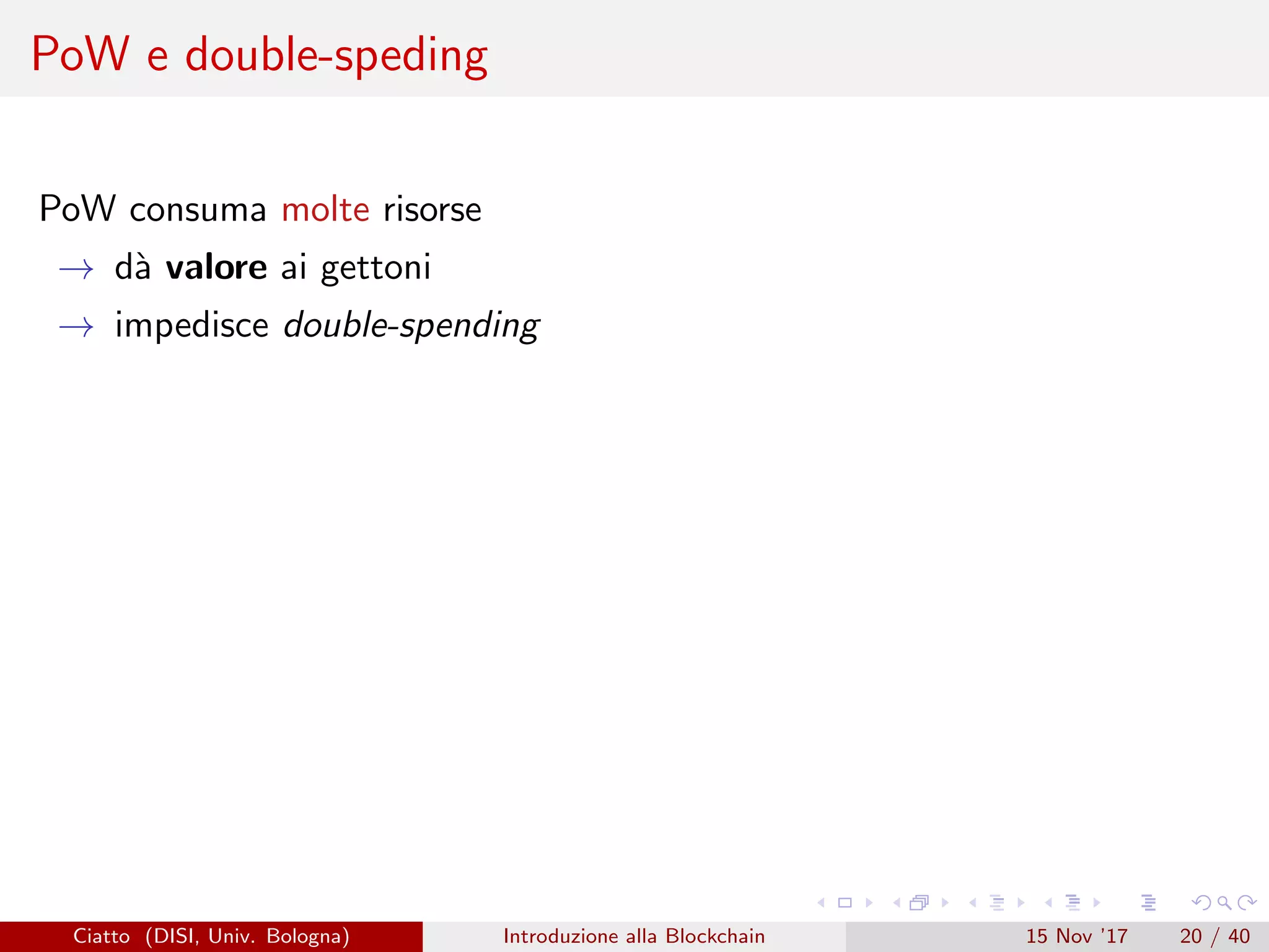 PoW e double-speding
PoW consuma molte risorse
→ d`a valore ai gettoni
→ impedisce double-spending
Ciatto (DISI, Univ. Bologna) Introduzione alla Blockchain 15 Nov ’17 20 / 40
 