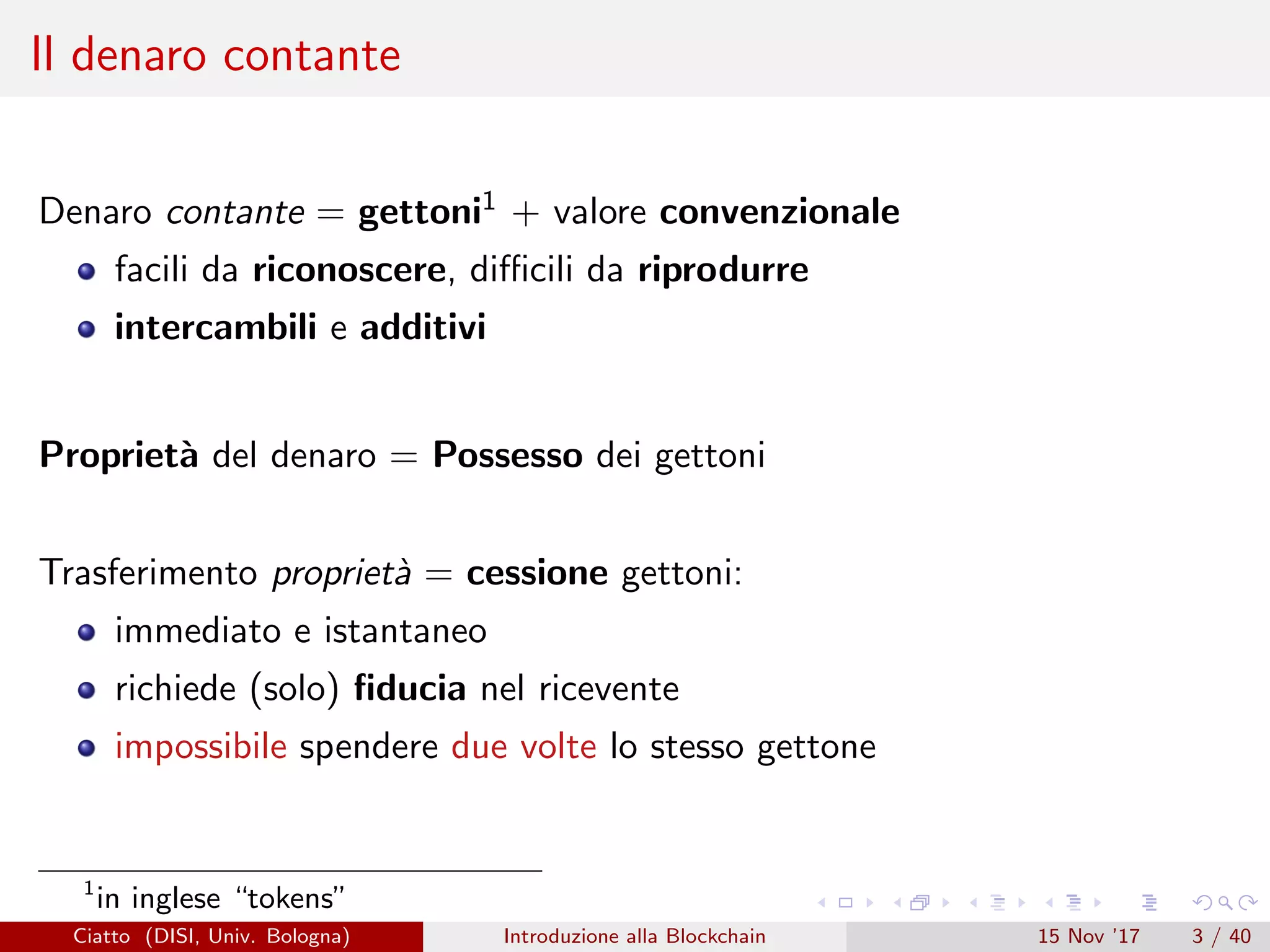 Il denaro contante
Denaro contante = gettoni1 + valore convenzionale
facili da riconoscere, diﬃcili da riprodurre
intercambili e additivi
Propriet`a del denaro = Possesso dei gettoni
Trasferimento propriet`a = cessione gettoni:
immediato e istantaneo
richiede (solo) ﬁducia nel ricevente
impossibile spendere due volte lo stesso gettone
1
in inglese “tokens”
Ciatto (DISI, Univ. Bologna) Introduzione alla Blockchain 15 Nov ’17 3 / 40
 