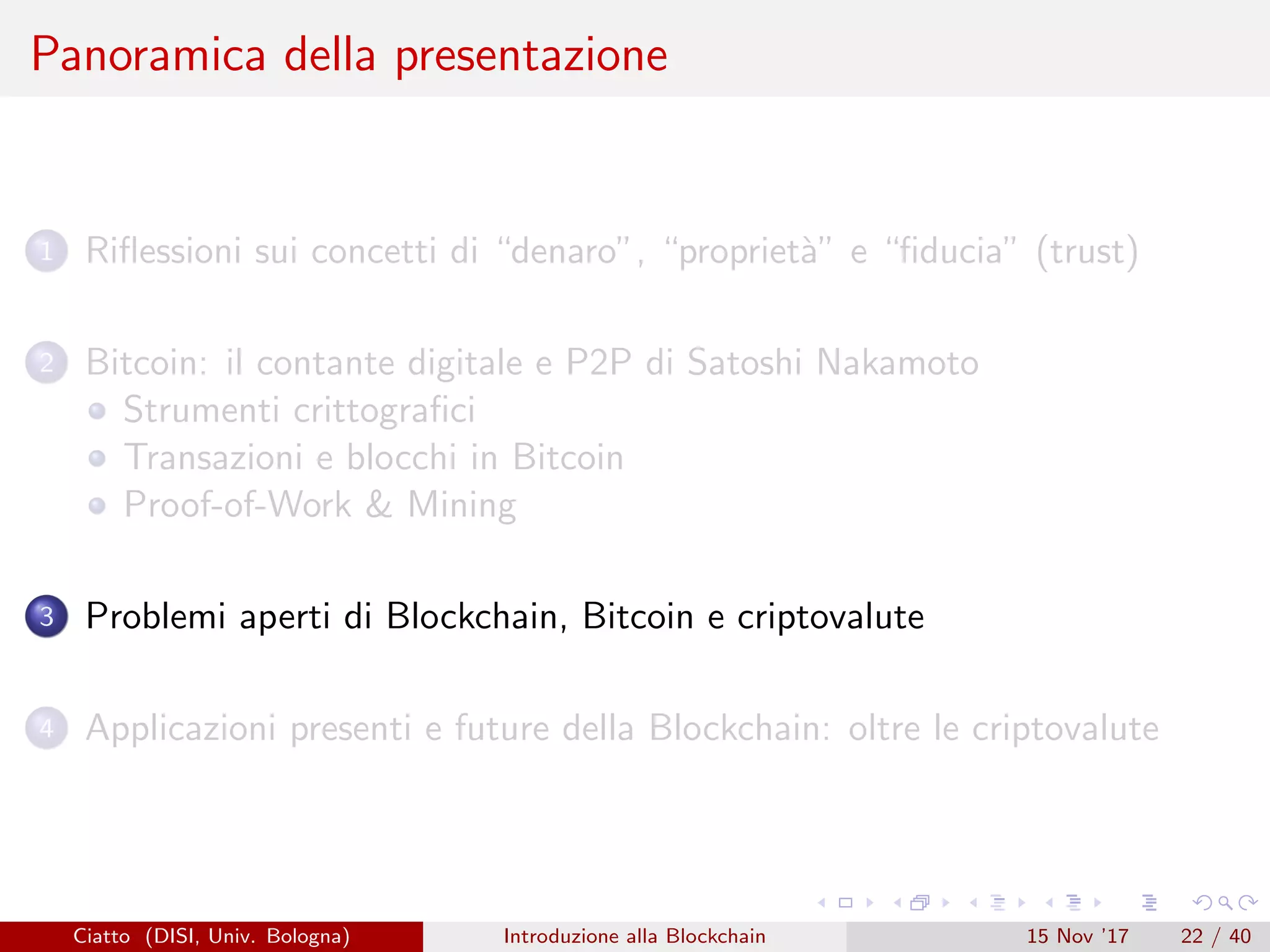 Panoramica della presentazione
1 Riﬂessioni sui concetti di “denaro”, “propriet`a” e “ﬁducia” (trust)
2 Bitcoin: il contante digitale e P2P di Satoshi Nakamoto
Strumenti crittograﬁci
Transazioni e blocchi in Bitcoin
Proof-of-Work  Mining
3 Problemi aperti di Blockchain, Bitcoin e criptovalute
4 Applicazioni presenti e future della Blockchain: oltre le criptovalute
Ciatto (DISI, Univ. Bologna) Introduzione alla Blockchain 15 Nov ’17 22 / 40
 