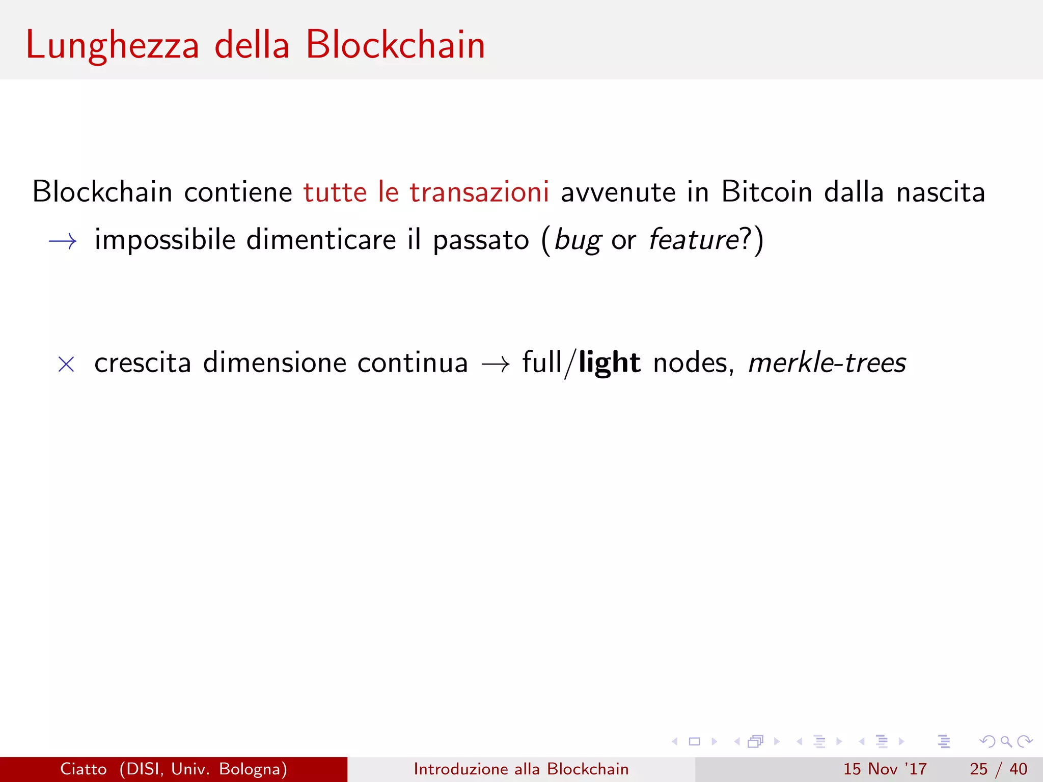 Lunghezza della Blockchain
Blockchain contiene tutte le transazioni avvenute in Bitcoin dalla nascita
→ impossibile dimenticare il passato (bug or feature?)
× crescita dimensione continua → full/light nodes, merkle-trees
Ciatto (DISI, Univ. Bologna) Introduzione alla Blockchain 15 Nov ’17 25 / 40
 