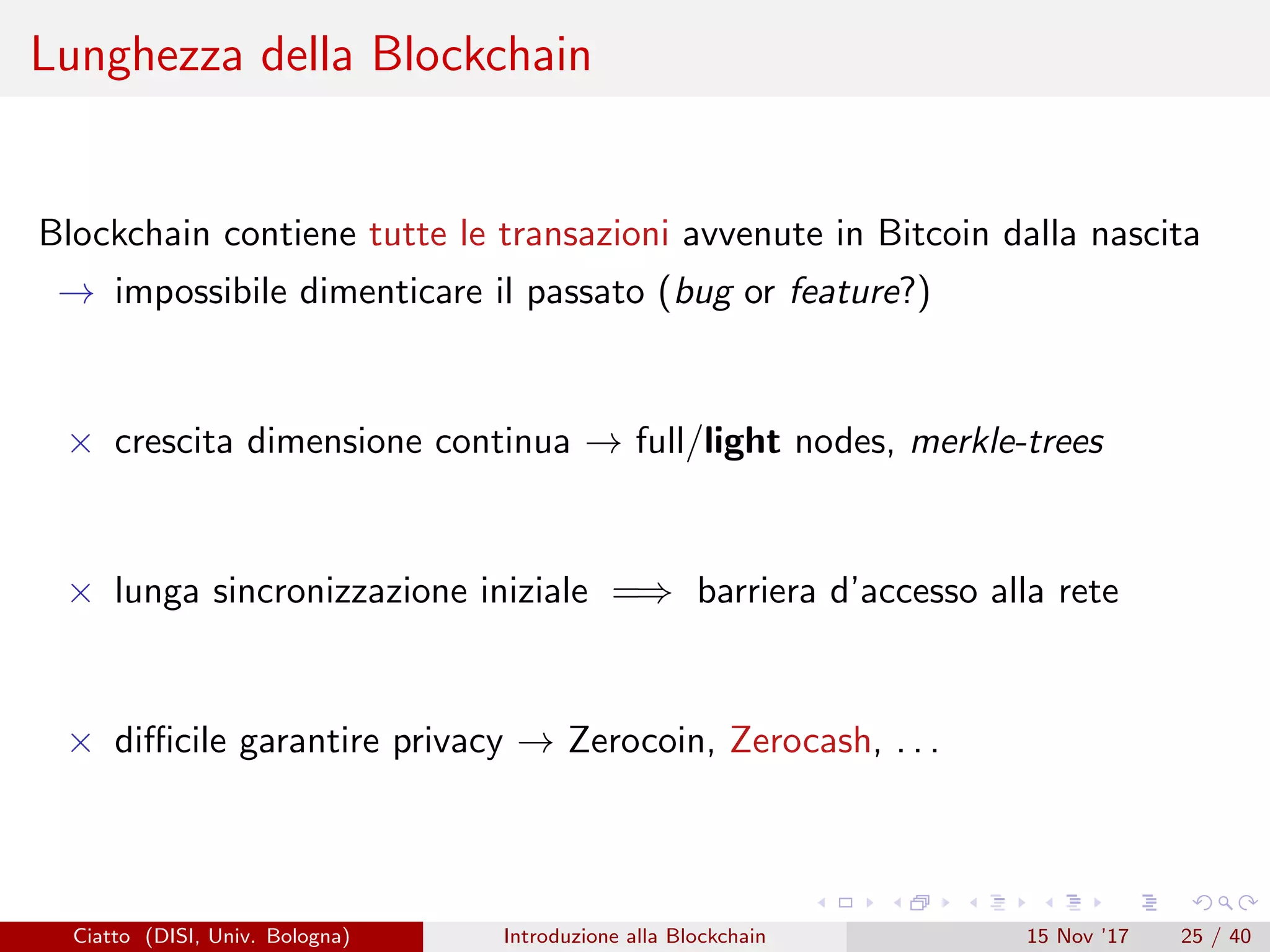 Lunghezza della Blockchain
Blockchain contiene tutte le transazioni avvenute in Bitcoin dalla nascita
→ impossibile dimenticare il passato (bug or feature?)
× crescita dimensione continua → full/light nodes, merkle-trees
× lunga sincronizzazione iniziale =⇒ barriera d’accesso alla rete
× diﬃcile garantire privacy → Zerocoin, Zerocash, . . .
Ciatto (DISI, Univ. Bologna) Introduzione alla Blockchain 15 Nov ’17 25 / 40
 