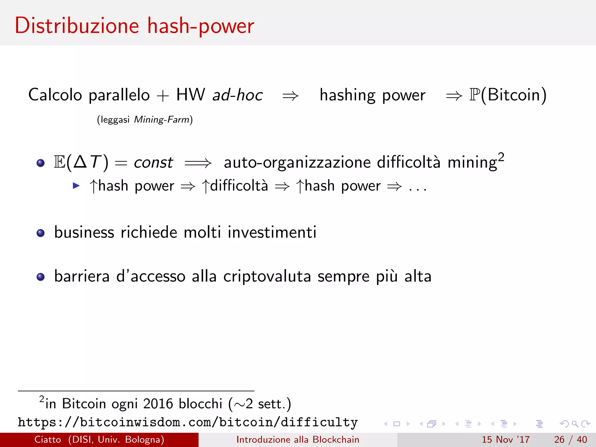 Distribuzione hash-power
Calcolo parallelo + HW ad-hoc ⇒ hashing power ⇒ P(Bitcoin)
(leggasi Mining-Farm)
E(∆T) = const =⇒ auto-organizzazione diﬃcolt`a mining2
↑hash power ⇒ ↑diﬃcolt`a ⇒ ↑hash power ⇒ . . .
business richiede molti investimenti
barriera d’accesso alla criptovaluta sempre pi`u alta
2
in Bitcoin ogni 2016 blocchi (∼2 sett.)
https://bitcoinwisdom.com/bitcoin/difficulty
Ciatto (DISI, Univ. Bologna) Introduzione alla Blockchain 15 Nov ’17 26 / 40
 