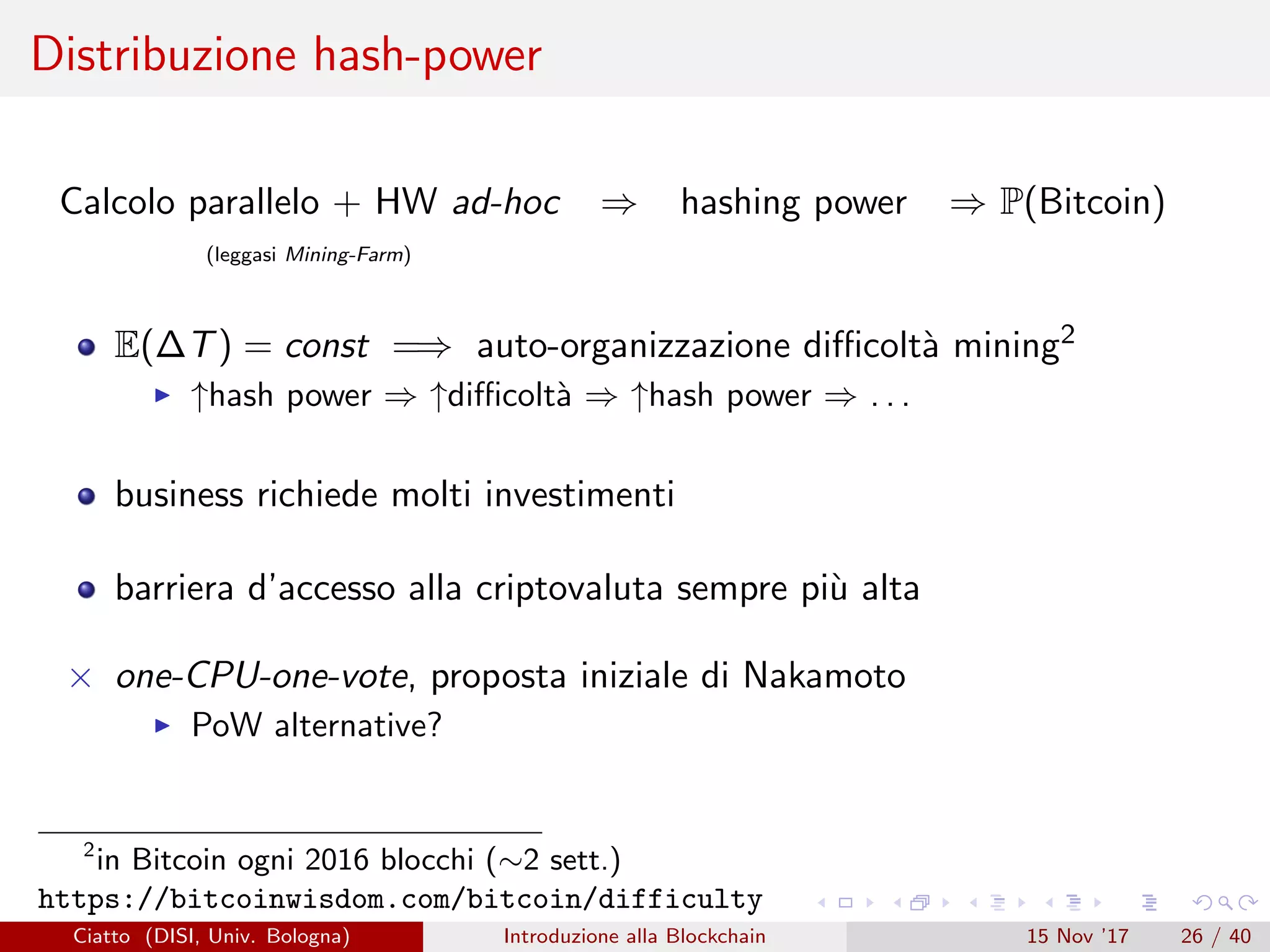 Distribuzione hash-power
Calcolo parallelo + HW ad-hoc ⇒ hashing power ⇒ P(Bitcoin)
(leggasi Mining-Farm)
E(∆T) = const =⇒ auto-organizzazione diﬃcolt`a mining2
↑hash power ⇒ ↑diﬃcolt`a ⇒ ↑hash power ⇒ . . .
business richiede molti investimenti
barriera d’accesso alla criptovaluta sempre pi`u alta
× one-CPU-one-vote, proposta iniziale di Nakamoto
PoW alternative?
2
in Bitcoin ogni 2016 blocchi (∼2 sett.)
https://bitcoinwisdom.com/bitcoin/difficulty
Ciatto (DISI, Univ. Bologna) Introduzione alla Blockchain 15 Nov ’17 26 / 40
 