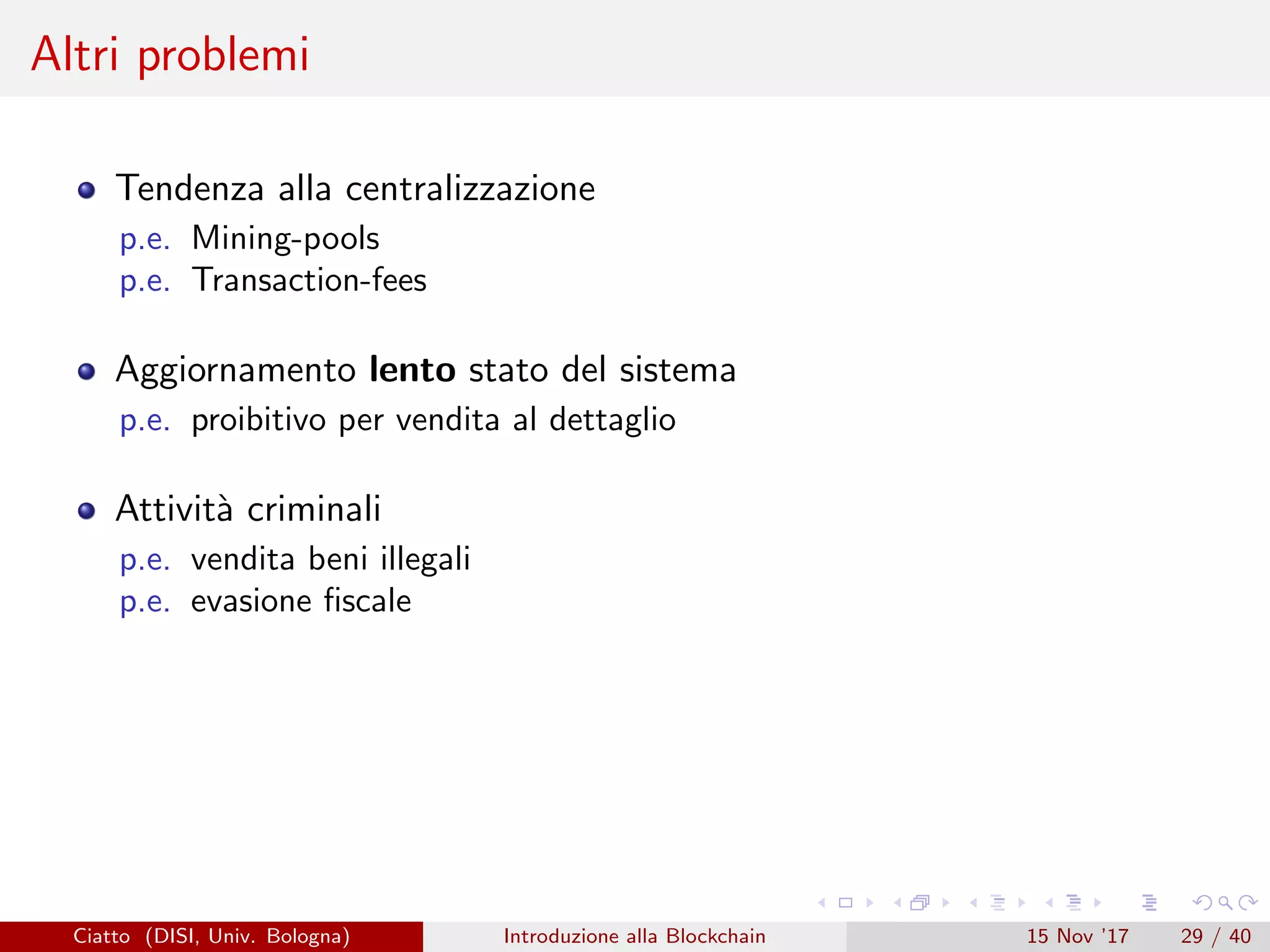 Altri problemi
Tendenza alla centralizzazione
p.e. Mining-pools
p.e. Transaction-fees
Aggiornamento lento stato del sistema
p.e. proibitivo per vendita al dettaglio
Attivit`a criminali
p.e. vendita beni illegali
p.e. evasione ﬁscale
Ciatto (DISI, Univ. Bologna) Introduzione alla Blockchain 15 Nov ’17 29 / 40
 
