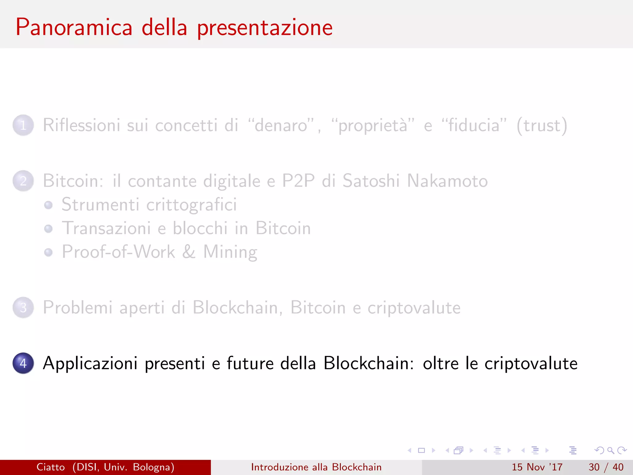 Panoramica della presentazione
1 Riﬂessioni sui concetti di “denaro”, “propriet`a” e “ﬁducia” (trust)
2 Bitcoin: il contante digitale e P2P di Satoshi Nakamoto
Strumenti crittograﬁci
Transazioni e blocchi in Bitcoin
Proof-of-Work  Mining
3 Problemi aperti di Blockchain, Bitcoin e criptovalute
4 Applicazioni presenti e future della Blockchain: oltre le criptovalute
Ciatto (DISI, Univ. Bologna) Introduzione alla Blockchain 15 Nov ’17 30 / 40
 