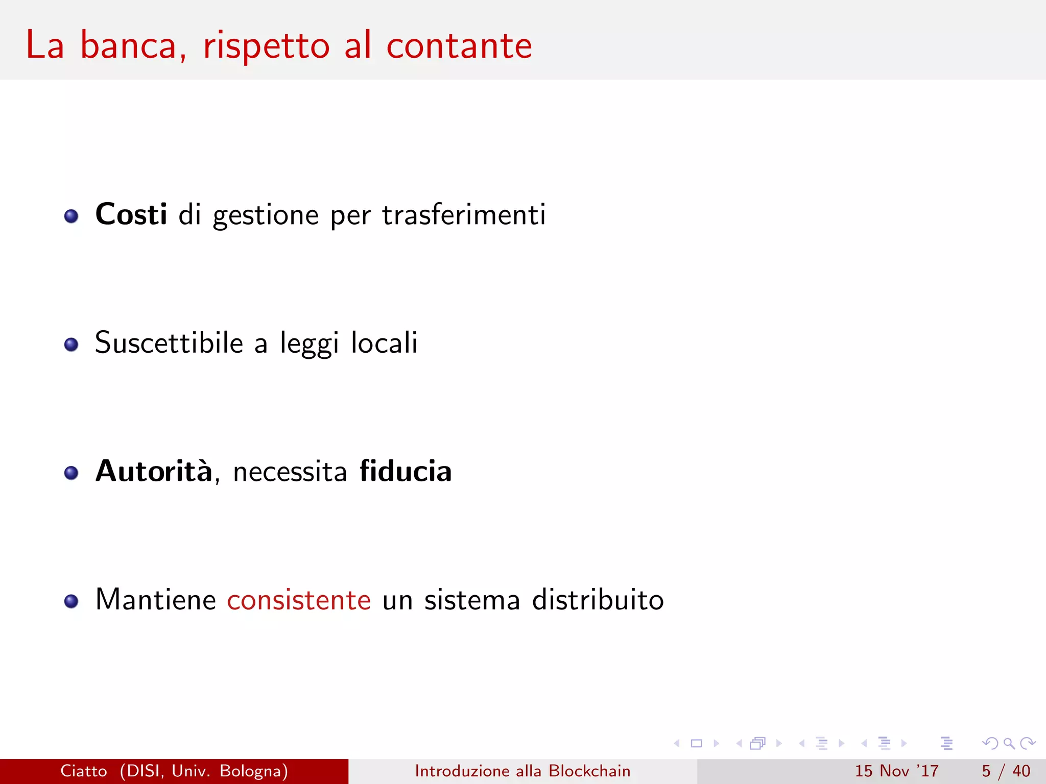 La banca, rispetto al contante
Costi di gestione per trasferimenti
Suscettibile a leggi locali
Autorit`a, necessita ﬁducia
Mantiene consistente un sistema distribuito
Ciatto (DISI, Univ. Bologna) Introduzione alla Blockchain 15 Nov ’17 5 / 40
 