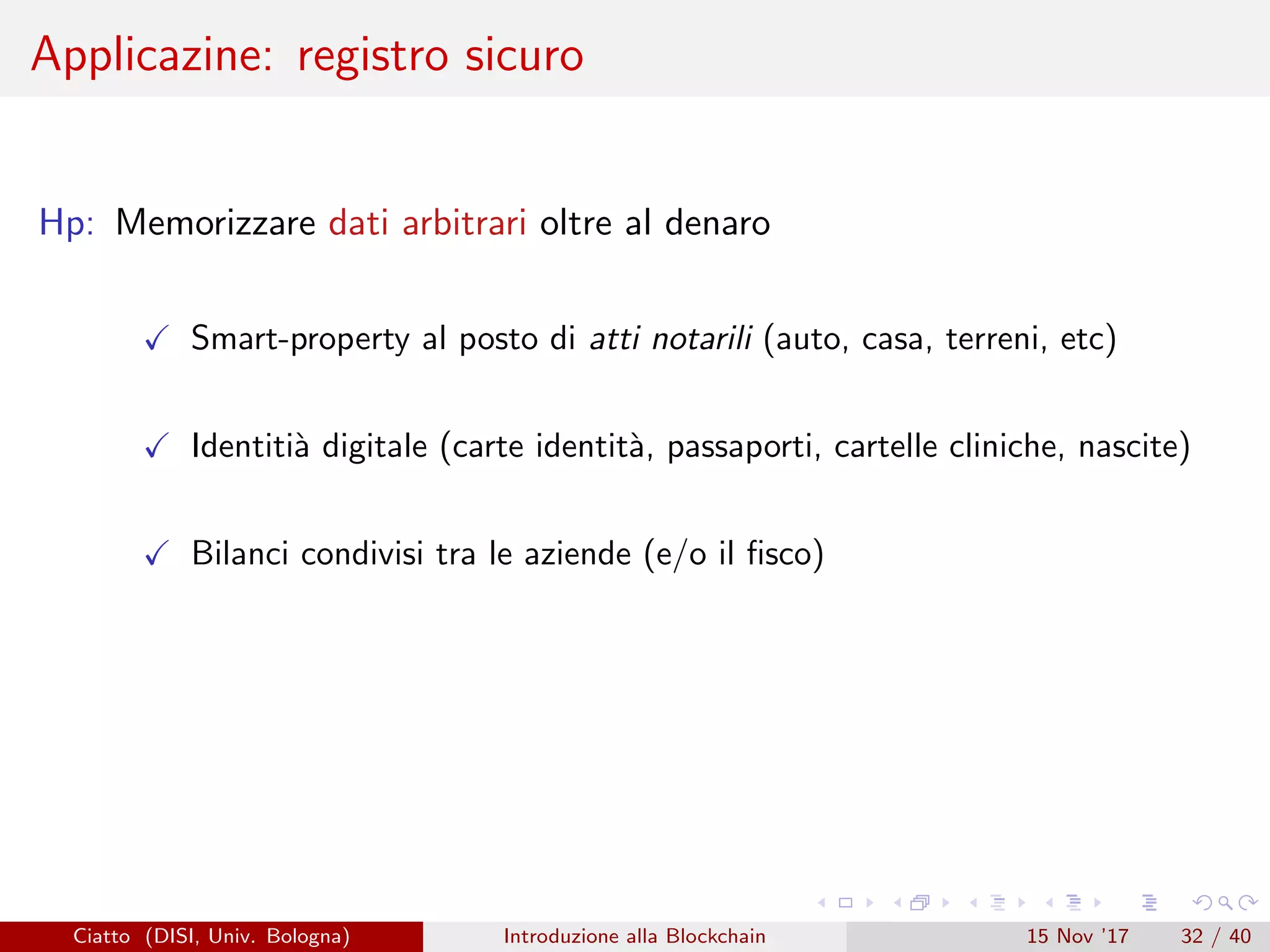 Applicazine: registro sicuro
Hp: Memorizzare dati arbitrari oltre al denaro
Smart-property al posto di atti notarili (auto, casa, terreni, etc)
Identiti`a digitale (carte identit`a, passaporti, cartelle cliniche, nascite)
Bilanci condivisi tra le aziende (e/o il ﬁsco)
Ciatto (DISI, Univ. Bologna) Introduzione alla Blockchain 15 Nov ’17 32 / 40
 