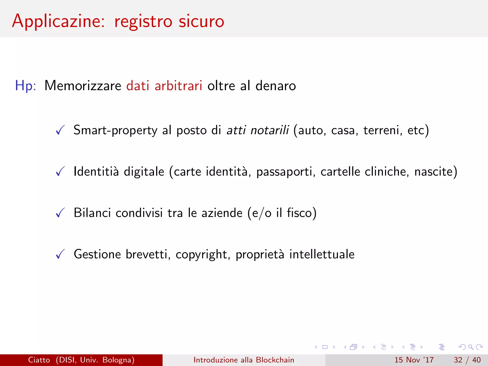 Applicazine: registro sicuro
Hp: Memorizzare dati arbitrari oltre al denaro
Smart-property al posto di atti notarili (auto, casa, terreni, etc)
Identiti`a digitale (carte identit`a, passaporti, cartelle cliniche, nascite)
Bilanci condivisi tra le aziende (e/o il ﬁsco)
Gestione brevetti, copyright, propriet`a intellettuale
Ciatto (DISI, Univ. Bologna) Introduzione alla Blockchain 15 Nov ’17 32 / 40
 
