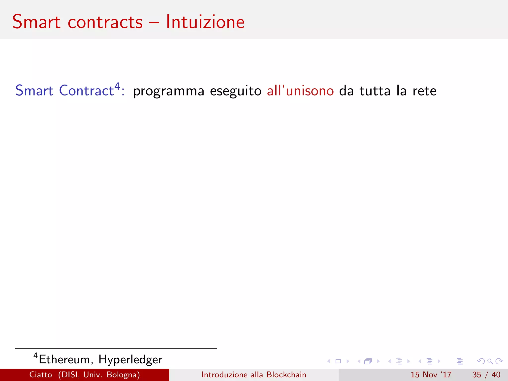 Smart contracts – Intuizione
Smart Contract4: programma eseguito all’unisono da tutta la rete
4
Ethereum, Hyperledger
Ciatto (DISI, Univ. Bologna) Introduzione alla Blockchain 15 Nov ’17 35 / 40
 