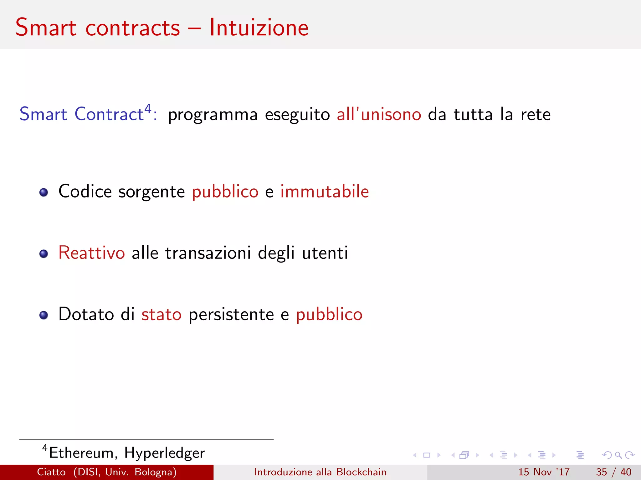 Smart contracts – Intuizione
Smart Contract4: programma eseguito all’unisono da tutta la rete
Codice sorgente pubblico e immutabile
Reattivo alle transazioni degli utenti
Dotato di stato persistente e pubblico
4
Ethereum, Hyperledger
Ciatto (DISI, Univ. Bologna) Introduzione alla Blockchain 15 Nov ’17 35 / 40
 