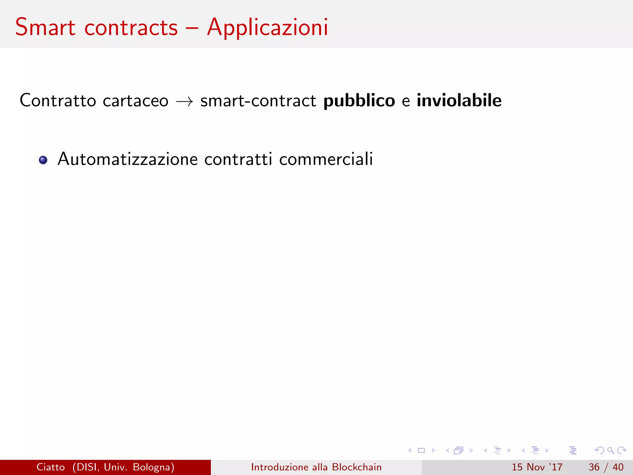 Smart contracts – Applicazioni
Contratto cartaceo → smart-contract pubblico e inviolabile
Automatizzazione contratti commerciali
Ciatto (DISI, Univ. Bologna) Introduzione alla Blockchain 15 Nov ’17 36 / 40
 