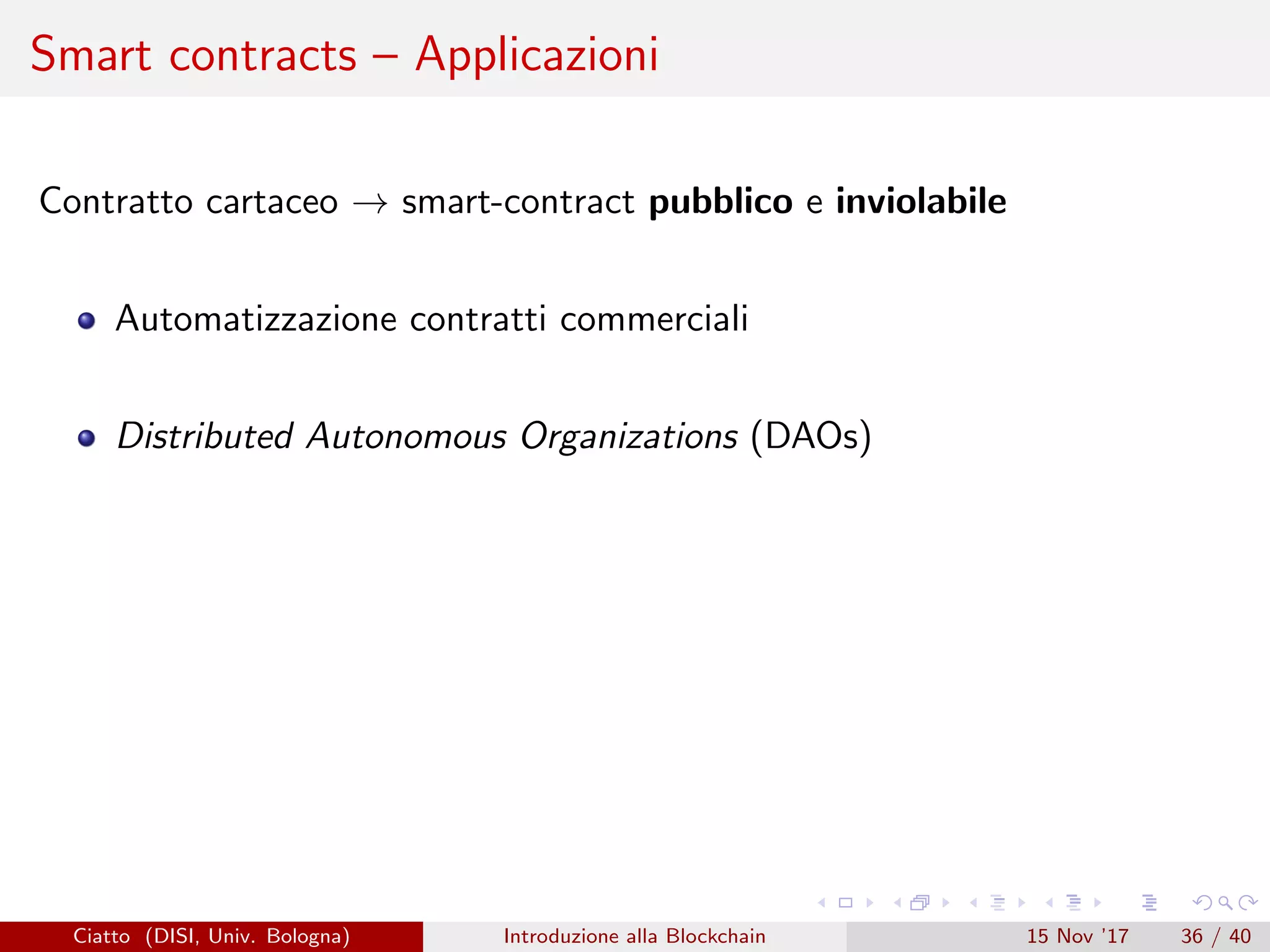 Smart contracts – Applicazioni
Contratto cartaceo → smart-contract pubblico e inviolabile
Automatizzazione contratti commerciali
Distributed Autonomous Organizations (DAOs)
Ciatto (DISI, Univ. Bologna) Introduzione alla Blockchain 15 Nov ’17 36 / 40
 