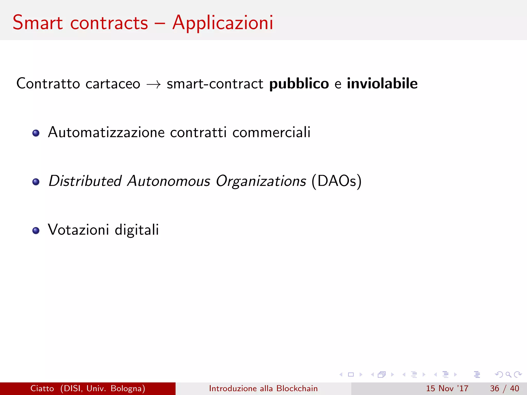 Smart contracts – Applicazioni
Contratto cartaceo → smart-contract pubblico e inviolabile
Automatizzazione contratti commerciali
Distributed Autonomous Organizations (DAOs)
Votazioni digitali
Ciatto (DISI, Univ. Bologna) Introduzione alla Blockchain 15 Nov ’17 36 / 40
 