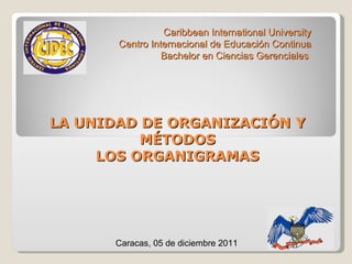 LA UNIDAD DE ORGANIZACIÓN Y MÉTODOS LOS ORGANIGRAMAS Caribbean International University Centro Internacional de Educación Continua Bachelor en Ciencias Gerenciales  Caracas, 05 de diciembre 2011 