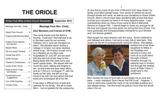 THE ORIOLE
Message from Rev. Cindy
Dear Members and Friends of OYM,
One never knows how the Spirit is
moving. Coral and I had planned to go
to the east coast for our summer
holidays, but in June we changed our
plans. We debated about renting a
cottage in Ontario, but never decided
where to go. All of which turned out to
be a blessing as my Mom was
hospitalized on July 30th
and we were
told she had one to two days to live.
Being faced with this news turns your
world upside down. We stayed with her
round the clock, talking and singing to
her, so she knew she was never alone.
And at 11:00 a.m. on August 1st
, with her
family by her side, she left us to go
home to be with her God whom she had
loved and worshipped all of her life.
It has been a difficult time of grief and
sadness for my family. We all so loved
Mom. I am so grateful for the outpouring
Oriole-York Mills United Church Newsletter September 2013
In this issue:
Message from Rev. Cindy
..………………….…..…....……. 1
Report from Council .………. 4
Ongoing Membership News
................................................. 5
United Church Mission
and Service …………………. 6
Bazaar News …….……...........7
Did You know? Quinoa……. 7
Cookie Day 2013………..……9
DVRR Arrivals ………….….....9
Thanks to Contributors…....10
Future of the ‘Oriole’ …..…. 11
Ways to Save Trees
and Money …………..….....11
Contributions and
Suggestions …..….….…....11
Your OYM Calendar…....….12
Contact OYM.……..…..….….12
2
of care that so many of you from OYM and CJUC have shown my
family since Mom passed away. Your words of comfort at church,
through emails and cards, as well as your donations to Grace United
Church, Mom’s church have been wonderful gifts of love that have
touched and nurtured my heart in so many beautiful ways. I was
overwhelmed when so many of you came to Mom’s Memorial
Service on August 10th. I cannot begin to thank you enough for all
the love and support you have given me during this time of loss. You
have graciously and compassionately ministered to your Minister
and I am forever grateful.
Mom taught me many lessons over the years. Some I listened to
and followed and others, I am sorry to say, fell on deaf ears. She
taught me the art of compassionate caring for others. She always
wanted one of her three
daughters to follow in
her footsteps and
become a nurse, but
none of us could stand
the sight of blood.
However through my
pastoral care in ministry
and through the healing
touch of Reiki I have a
small hand in this
profession.
Mom shared her love of food with us and taught me to cook and
bake. I even mastered “Sue’s Never Fail Pie Crust”. However, I
have to admit she missed the mark on her chocolate pudding as it
was always lumpy. Yet she loved her girls so much that she would
strain it for us.
 