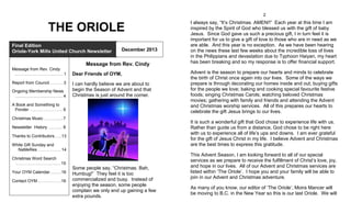 2

THE ORIOLE
Final Edition
Oriole-York Mills United Church Newsletter

December 2013

Message from Rev. Cindy
Message from Rev. Cindy
..………………….…..…....……. 1
Report from Council .………. 3
Ongoing Membership News
................................................. 4

Dear Friends of OYM,
I can hardly believe we are about to
begin the Season of Advent and that
Christmas is just around the corner.

A Book and Something to
Ponder …..………………..…. 6
Christmas Music …….............7

Thanks to Contributors…....13
White Gift Sunday and
NaMeRes ………………. 14
Christmas Word Search
………………………..…....….15

Contact OYM.……..…..….….16

Advent is the season to prepare our hearts and minds to celebrate
the birth of Christ once again into our lives. Some of the ways we
prepare is through decorating our homes inside and out; buying gifts
for the people we love; baking and cooking special favourite festive
foods; singing Christmas Carols; watching beloved Christmas
movies; gathering with family and friends and attending the Advent
and Christmas worship services. All of this prepares our hearts to
celebrate the gift Jesus brings to our lives.
It is such a wonderful gift that God chose to experience life with us.
Rather than guide us from a distance, God chose to be right here
with us to experience all of life’s ups and downs. I am ever grateful
for the gift of Jesus Christ in my life. I believe Advent and Christmas
are the best times to express this gratitude.

Newsletter History …….…... 8

Your OYM Calendar…....….16

I always say, “It’s Christmas. AMEN!!” Each year at this time I am
inspired by the Spirit of God who blessed us with the gift of baby
Jesus. Since God gave us such a precious gift, I in turn feel it is
important for us to give a gift of love to those who are in need as we
are able. And this year is no exception. As we have been hearing
on the news these last few weeks about the incredible loss of lives
in the Philippians and devastation due to Typhoon Haiyan, my heart
has been breaking and so my response is to offer financial support.

Some people say, “Christmas. Bah,
Humbug!” They feel it is too
commercialized and busy. Instead of
enjoying the season, some people
complain we only end up gaining a few
extra pounds.

This Advent Season, I am looking forward to all of our special
services as we prepare to receive the fulfillment of Christ’s love, joy,
and hope in our lives. All of our Advent and Christmas services are
listed within ‘The Oriole’. I hope you and your family will be able to
join in our Advent and Christmas adventure.
As many of you know, our editor of ‘The Oriole’, Moira Mancer will
be moving to B.C. in the New Year so this is our last Oriole. We will

 