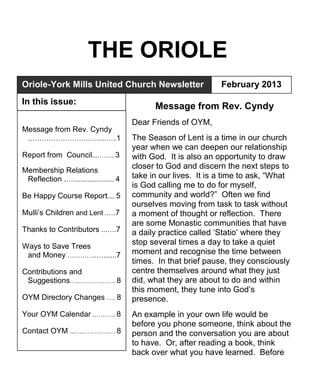 THE ORIOLE
Message from Rev. Cyndy
Dear Friends of OYM,
The Season of Lent is a time in our church
year when we can deepen our relationship
with God. It is also an opportunity to draw
closer to God and discern the next steps to
take in our lives. It is a time to ask, “What
is God calling me to do for myself,
community and world?” Often we find
ourselves moving from task to task without
a moment of thought or reflection. There
are some Monastic communities that have
a daily practice called „Statio‟ where they
stop several times a day to take a quiet
moment and recognise the time between
times. In that brief pause, they consciously
centre themselves around what they just
did, what they are about to do and within
this moment, they tune into God‟s
presence.
An example in your own life would be
before you phone someone, think about the
person and the conversation you are about
to have. Or, after reading a book, think
back over what you have learned. Before
Oriole-York Mills United Church Newsletter February 2013
In this issue:
Message from Rev. Cyndy
.……………………..….....…..1
Report from Council...…….. 3
Membership Relations
Reflection .…....................... 4
Be Happy Course Report.... 5
Mulli‟s Children and Lent ..…7
Thanks to Contributors ...….7
Ways to Save Trees
and Money …………..….......7
Contributions and
Suggestions…..….…………. 8
OYM Directory Changes …. 8
Your OYM Calendar .………. 8
Contact OYM ..….………….… 8
 