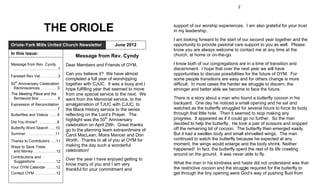 2




                       THE ORIOLE                                                 support of our worship experiences. I am also grateful for your trust
                                                                                  in my leadership.
                                                                                  I am looking forward to the start of our second year together and the
Oriole-York Mills United Church Newsletter                     June 2012          opportunity to provide pastoral care support to you as well. Please
                                                                                  know you are always welcome to contact me at any time at the
In this issue:                                                                    church, at home or on-the-go.
                                          Message from Rev. Cyndy
Message from Rev. Cyndy               Dear Members and Friends of OYM,            I know both of our congregations are in a time of transition and
 .……………………..….....…..1                                                            discernment. I hope that over the next year we will have
Farewell Rev Val. …………... 3
                                      Can you believe it? We have almost          opportunities to discuss possibilities for the future of OYM. For
                                      completed a full year of worshipping        some people transitions are easy and for others change is more
50th Anniversary Celebration          together with CJUC. It was a busy and I     difficult. In most cases the harder we struggle to discern, the
 Reminiscences .................. 3   hope fulfilling year that seemed to move    stronger and better able we become to face the future.
The Meeting Place and the             from one special service to the next. We
 Bentwood Box .….……….. 6              went from the Memorial service, to the      There is a story about a man who found a butterfly cocoon in his
Expression of Reconciliation          amalgamation of TJUC with CJUC, to          backyard. One day he noticed a small opening and he sat and
 ………..……………………....... 7               the Black History service to the series     watched as the butterfly struggled for several hours to force its body
Butterflies and Videos …......9       reflecting on the Lord’s Prayer. The        through that little hole. Then it seemed to stop making any
                                      highlight was the 50th Anniversary          progress. It appeared as if it could go no further. So the man
Did You Know? …….…….....9                                                         decided to help the butterfly. He took a pair of scissors and snipped
                                      celebration on April 29th. Great thanks
Butterfly Word Search …....10                                                     off the remaining bit of cocoon. The butterfly then emerged easily.
                                      go to the planning team extraordinaire of
Summer …..…………………..11                 Carol MacLean, Moira Mancer and Don         But it had a swollen body and small shrivelled wings. The man
Thanks to Contributors …..11          Worth. Thanks to all of you at OYM for      continued to watch the butterfly because he expected at any
                                      making the day such a wonderful             moment, the wings would enlarge and the body shrink. Neither
Ways to Save Trees
 and Money …………..….....12             celebration!                                happened! In fact, the butterfly spent the rest of its life crawling
                                                                                  around on the ground. It was never able to fly.
Contributions and
 Suggestions …..….………..12
                                      Over the year I have enjoyed getting to
                                      know many of you and I am very              What the man in his kindness and haste did not understand was that
Your OYM Calendar .…...…12                                                        the restrictive cocoon and the struggle required for the butterfly to
                                      thankful for your commitment and
Contact OYM .……..….…..…12                                                         get through the tiny opening were God’s way of pushing fluid from
 