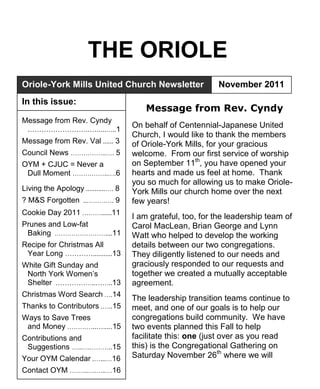 THE ORIOLE
Oriole-York Mills United Church Newsletter                   November 2011
In this issue:
                                         Message from Rev. Cyndy
Message from Rev. Cyndy
 .……………………..….....…..1
                                     On behalf of Centennial-Japanese United
                                     Church, I would like to thank the members
Message from Rev. Val ...... 3       of Oriole-York Mills, for your gracious
Council News ……………..…. 5             welcome. From our first service of worship
OYM + CJUC = Never a                 on September 11th, you have opened your
 Dull Moment ……………..….6              hearts and made us feel at home. Thank
                                     you so much for allowing us to make Oriole-
Living the Apology ...........…. 8   York Mills our church home over the next
? M&S Forgotten ..…………. 9            few years!
Cookie Day 2011 ………......11
                                     I am grateful, too, for the leadership team of
Prunes and Low-fat                   Carol MacLean, Brian George and Lynn
 Baking ……………………....11               Watt who helped to develop the working
Recipe for Christmas All             details between our two congregations.
 Year Long …………...........13         They diligently listened to our needs and
White Gift Sunday and                graciously responded to our requests and
 North York Women‘s                  together we created a mutually acceptable
 Shelter .……………..……..13              agreement.
Christmas Word Search ….14
                                     The leadership transition teams continue to
Thanks to Contributors .…..15        meet, and one of our goals is to help our
Ways to Save Trees                   congregations build community. We have
 and Money …………..….....15            two events planned this Fall to help
Contributions and                    facilitate this: one (just over as you read
 Suggestions …..….………..15            this) is the Congregational Gathering on
Your OYM Calendar .…...…16           Saturday November 26th where we will
Contact OYM .……..….…..…16
 