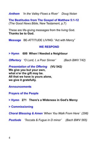 4
Anthem ‘In the Valley Flows a River’ Doug Nolan
The Beatitudes from The Gospel of Matthew 5:1-12
(The Good News Bible, New Testament, p.7)
These are life-giving messages from the living God.
Thanks be to God.
Message BE-ATTITUDE LIVING: “Act with Mercy”
WE RESPOND
> Hymn 600 When I Needed a Neighbour
Offertory ‘O Lord, I, a Poor Sinner’ (Bach BWV 742)
Presentation of the Offering (VU 542)
We give you but your own,
what e’er the gift may be.
All that we have is yours alone,
we give it gratefully.
Announcements
Prayers of the People
> Hymn 271 There’s a Wideness in God’s Mercy
> Commissioning
Choral Blessing & Amen ‘When You Walk From Here’ (298)
Postlude ‘Toccata & Fugue in D minor’ (Bach BWV 565)
 