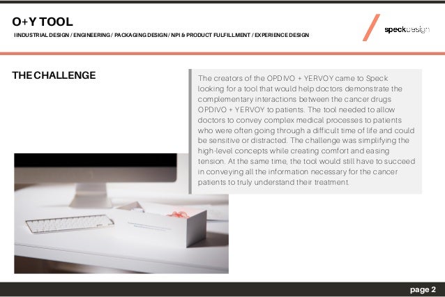 THE CHALLENGE The creators of the OPDIVO + YERVOY came to Speck
looking for a tool that would help doctors demonstrate the
complementary interactions between the cancer drugs
OPDIVO + YERVOY to patients. The tool needed to allow
doctors to convey complex medical processes to patients
who were often going through a difficult time of life and could
be sensitive or distracted. The challenge was simplifying the
high-level concepts while creating comfort and easing
tension. At the same time, the tool would still have to succeed
in conveying all the information necessary for the cancer
patients to truly understand their treatment.
O+Y TOOL
IINDUSTRIAL DESIGN / ENGINEERING / PACKAGING DESIGN / NPI & PRODUCT FULFILLMENT / EXPERIENCE DESIGN
page 2
 
