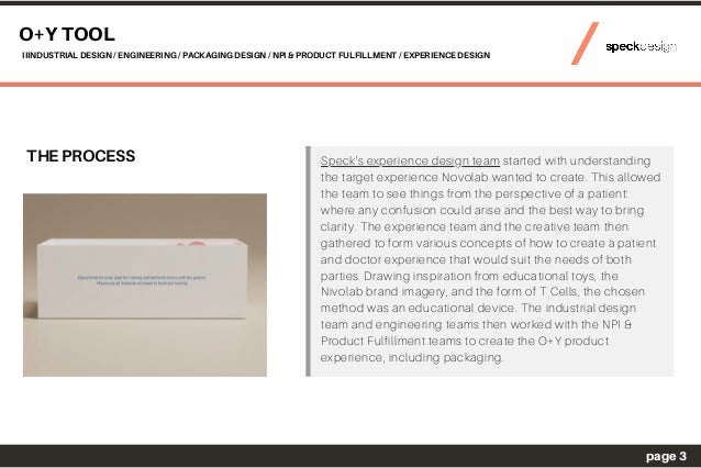 THE PROCESS
O+Y TOOL
IIINDUSTRIAL DESIGN / ENGINEERING / PACKAGING DESIGN / NPI & PRODUCT FULFILLMENT / EXPERIENCE DESIGN
page 3
Speck's experience design team started with understanding
the target experience Novolab wanted to create. This allowed
the team to see things from the perspective of a patient:
where any confusion could arise and the best way to bring
clarity. The experience team and the creative team then
gathered to form various concepts of how to create a patient
and doctor experience that would suit the needs of both
parties. Drawing inspiration from educational toys, the
Nivolab brand imagery, and the form of T Cells, the chosen
method was an educational device. The industrial design
team and engineering teams then worked with the NPI &
Product Fulfillment teams to create the O+Y product
experience, including packaging.
 