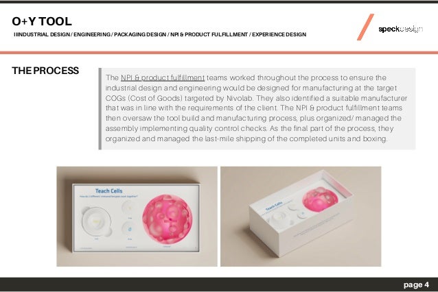 THE PROCESS
O+Y TOOL
IIINDUSTRIAL DESIGN / ENGINEERING / PACKAGING DESIGN / NPI & PRODUCT FULFILLMENT / EXPERIENCE DESIGN
page 4
The NPI & product fulfillment teams worked throughout the process to ensure the
industrial design and engineering would be designed for manufacturing at the target
COGs (Cost of Goods) targeted by Nivolab. They also identified a suitable manufacturer
that was in line with the requirements of the client. The NPI & product fulfillment teams
then oversaw the tool build and manufacturing process, plus organized/ managed the
assembly implementing quality control checks. As the final part of the process, they
organized and managed the last-mile shipping of the completed units and boxing.
 