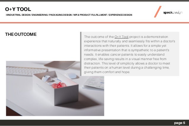 THE OUTCOME The outcome of the O+Y Tool project is a demonstration
experience that naturally and seamlessly fits within a doctor's
interactions with their patients. It allows for a simple yet
informative presentation that is sympathetic to a patient's
needs. It enables cancer patients to easily understand
complex, life-saving results in a visual manner free from
distraction. This level of simplicity allows a doctor to meet
their patients on a human level during a challenging time,
giving them comfort and hope.
O+Y TOOL
IIINDUSTRIAL DESIGN / ENGINEERING / PACKAGING DESIGN / NPI & PRODUCT FULFILLMENT / EXPERIENCE DESIGN
page 5
 