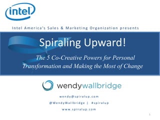 Spiraling Upward!
The 5 Co-Creative Powers for Personal
Transformation and Making the Most of Change
1
I n t e l A m e r i c a ’s S a l e s & M a r ke t i n g O rga n i z a t i o n p re s e n t s
w e n d y @ s p i r a l u p . c o m
@ W e n d y W a l l b r i d g e | # s p i r a l u p
w w w . s p i r a l u p . c o m
 