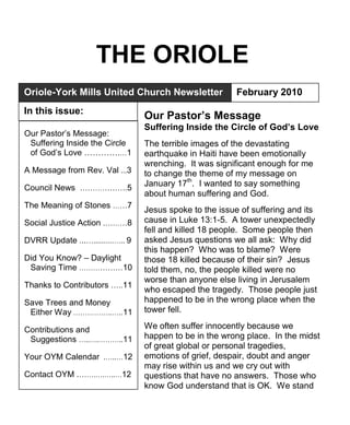THE ORIOLE
Oriole-York Mills United Church Newsletter                February 2010
In this issue:
                                  Our Pastor’s Message
                                  Suffering Inside the Circle of God’s Love
Our Pastor’s Message:
 Suffering Inside the Circle      The terrible images of the devastating
 of God’s Love ………….…1            earthquake in Haiti have been emotionally
                                  wrenching. It was significant enough for me
A Message from Rev. Val ...3      to change the theme of my message on
Council News ……………….5             January 17th. I wanted to say something
                                  about human suffering and God.
The Meaning of Stones ……7
                                  Jesus spoke to the issue of suffering and its
Social Justice Action .………8       cause in Luke 13:1-5. A tower unexpectedly
                                  fell and killed 18 people. Some people then
DVRR Update ...…..........….. 9   asked Jesus questions we all ask: Why did
                                  this happen? Who was to blame? Were
Did You Know? – Daylight          those 18 killed because of their sin? Jesus
 Saving Time ………………10             told them, no, the people killed were no
                                  worse than anyone else living in Jerusalem
Thanks to Contributors …..11
                                  who escaped the tragedy. Those people just
Save Trees and Money              happened to be in the wrong place when the
 Either Way ……………..…..11          tower fell.

Contributions and                 We often suffer innocently because we
 Suggestions …..….………..11         happen to be in the wrong place. In the midst
                                  of great global or personal tragedies,
Your OYM Calendar .…..…12         emotions of grief, despair, doubt and anger
                                  may rise within us and we cry out with
Contact OYM .…….….…..…12          questions that have no answers. Those who
                                  know God understand that is OK. We stand
 