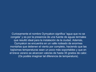 Curiosamente el nombre Oymyakon significa “agua que no se congela” y es por la presencia de una fuente de aguas termales que resultó ideal para la instalación de la ciudad. Además, Oymyakon se encuentra en un valle rodeado de enormes montañas que detienen el viento por completo, haciendo que las bajísimas temperaturas sean un poco más soportables y que en el breve verano se alcancen valores de hasta 35 grados de calor.(Os podéis imaginar tal diferencia de temperatura). 