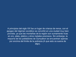 A principios del siglo XX fue un lugar de crianza de renos, con el apogeo del régimen soviético se convirtió en una ciudad muy bien provista, ya que las montañas de la región son sumamente ricas en oro, plata, platino y otros metales preciosos. Sin embargo, la mayoría de los pobladores de Oymyakon se encuentran apenas por encima del límite de la pobreza.(A que esto os suena de algo). 