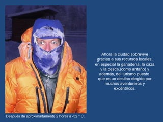 Ahora la ciudad sobrevive gracias a sus recursos locales, en especial la ganadería, la caza y la pesca,(como antaño) y además, del turismo puesto  que es un destino elegido por muchos aventureros y excéntricos. Después de aproximadamente 2 horas a -52 ° C. 