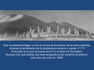 Que os parecería llegar un día en el que al levantaros de la cama calentita, mirarais el termómetro de la temperatura exterior y vierais -71 ºC Pues esto es lo que te puede ocurrir si vivieras en Oymyakon. (Aunque hay que aclarar que esta temperatura tan extrema se alcanzo  solo una vez y fue en 1926) 