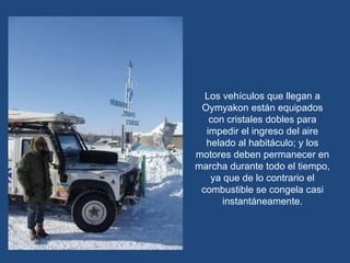 Los vehículos que llegan a Oymyakon están equipados con cristales dobles para impedir el ingreso del aire helado al habitáculo; y los motores deben permanecer en marcha durante todo el tiempo, ya que de lo contrario el combustible se congela casi instantáneamente. 