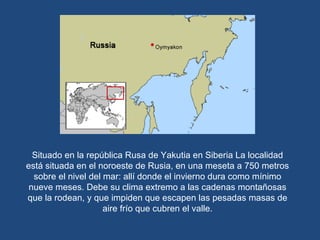 Situado en la república Rusa de Yakutia en Siberia La localidad está situada en el noroeste de Rusia, en una meseta a 750 metros sobre el nivel del mar: allí donde el invierno dura como mínimo nueve meses. Debe su clima extremo a las cadenas montañosas que la rodean, y que impiden que escapen las pesadas masas de aire frío que cubren el valle. 