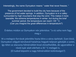 Interestingly, the name Oymyakon means “ water that never freezes. “ The government decided to build the city here because of the presence of hot water springs. In addition, Oymyakon is in a valley surrounded by high mountains that stop the wind. This makes it more bearable, the extreme temperatures in winter, but during the brief summer period, the temperature can reach +35 ° C. (Can you imagine the great differences in temperature?) Érdekes módon az Oymyakon név jelentése: "a víz soha nem fagy meg.«  Itt a melegviz-források jelenléte hozta létre a város építését. Ezen kívül, Oymyakon völgyét körülvevő hatalmas hegyek teljesen gátolják a szelet, így télen az alacsony hőmérséklet kissé elviselhetőbb, de ugyanakkor a rövid nyár alatt elérheti a 35 ° C meleget is. (El tudod képzelni a nagy hőmérséklet különbséget?) 