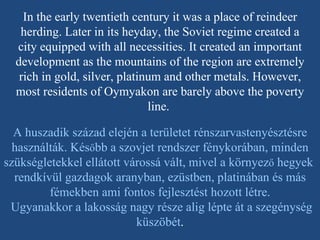 In the early twentieth century it was a place of reindeer herding. Later in its heyday, the Soviet regime created a city equipped with all necessities. It created an important development as the mountains of the region are extremely rich in gold, silver, platinum and other metals. However, most residents of Oymyakon are barely above the poverty line.   A huszadik század elején a területet rénszarvastenyésztésre használták. Kés ő bb a szovjet rendszer fénykorában, minden szükségletekkel ellátott várossá vált, mivel a környez ő  hegyek  rendkívül gazdagok aranyban, ezüstben, platinában és más fémekben ami fontos fejlesztést hozott létre. Ugyanakkor a lakosság nagy része alig lépte át a szegénység küszöbét . 