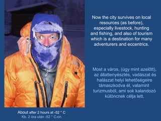 Now the city survives on local resources (as before), especially livestock, hunting and fishing, and also of tourism which is a destination for many adventurers and eccentrics. About  after 2 hours at -52 ° C Kb. 2 óra után -52 ° C-on Most a város, (úgy mint azelőtt), az állattenyésztés, vadászat és halászat helyi lehetőségeire támaszkodva él, valamint  turizmusból, ami sok kalandozó különcnek célja lett. 