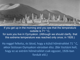If you get up in the morning and you see that the temperature outside is 71 ° C, for sure you live in Oymyakon. (Although we should clarify, that this extreme temperature was reached only once; in 1926.) Ha reggel felkelsz, és látod, hogy a külső hőmérséklet 71 ° C, akkor biztosan Oymyakon városban élsz. (Bár tisztázni kell, hogy ez az extrém hőmérséklet csak egyszer, 1926-ban  fordult elő.) 