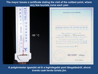 The mayor issues a certificate stating the visit of the coldest point, where very few tourists come each year. -56 ° C A polgármester igazoást ad ki a leghidegebb pont látogatásáról, ahová évente csak kevés túrists jön. 