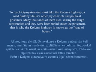 To reach Oymyakon one must take the Kolyma highway, a road built by Stalin’s order, by convicts and political prisoners. Many thousands of them died  during the tough construction and they were later buried under the pavement, that is why the Kolyma highway is known as the "road of bones." Ahhoz, hogy elérjük Oymyakon-t a Kolyma autópályán kell menni, amit Stalin  rendelésére: elítéltekel és politikai foglyokkal építetettek. Azok közül, az építés nehéz körülményeitől, több ezren elpusztultak és az aszfalt alá lettek temetve.  Ezért a Kolyma autópálya “a csontok útja” néven ismeretes . 