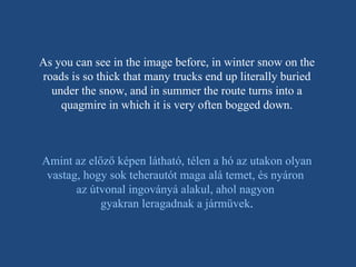 As you can see in the image before, in winter snow on the roads is so thick that many trucks end up literally buried under the snow, and in summer the route turns into a quagmire in which it is very often bogged down. Amint az előző képen látható, télen a hó az utakon olyan vastag, hogy sok teherautót maga alá temet, és nyáron  az útvonal ingoványá alakul, ahol nagyon  gyakran leragadnak a jármüvek . 