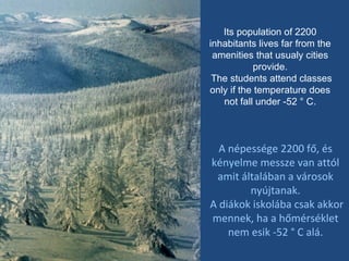 Its population of 2200 inhabitants lives far from the amenities that usualy cities provide. The students attend classes only if the temperature does not fall under -52 ° C. A népessége 2200 fő, és kényelme messze van attól amit általában a városok nyújtanak. A diákok iskolába csak akkor mennek, ha a hőmérséklet nem esik -52 ° C alá. 