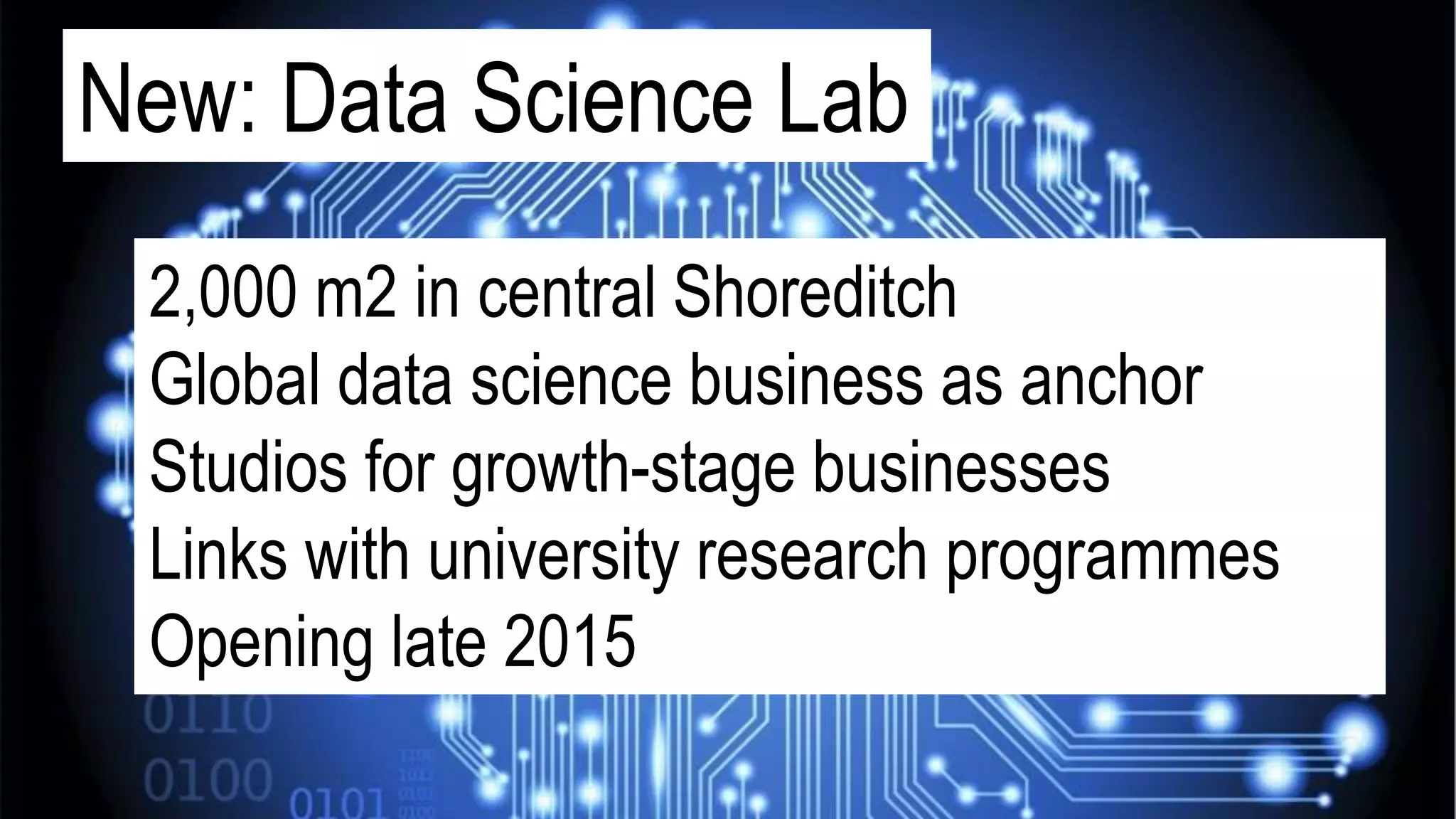 New: Data Science Lab
2,000 m2 in central Shoreditch
Global data science business as anchor
Studios for growth-stage businesses
Links with university research programmes
Opening late 2015
 