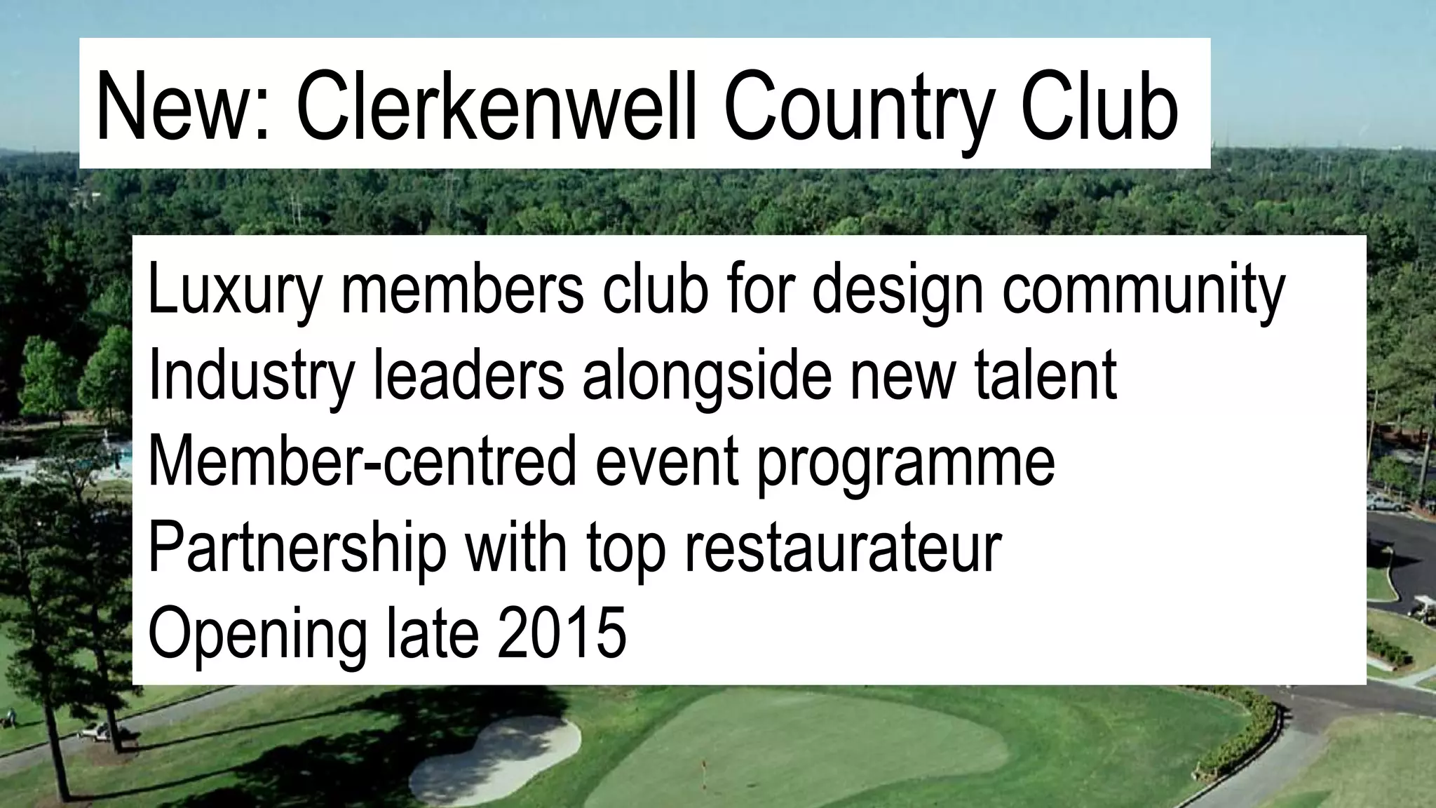 New: Clerkenwell Country Club
Luxury members club for design community
Industry leaders alongside new talent
Member-centred event programme
Partnership with top restaurateur
Opening late 2015
 